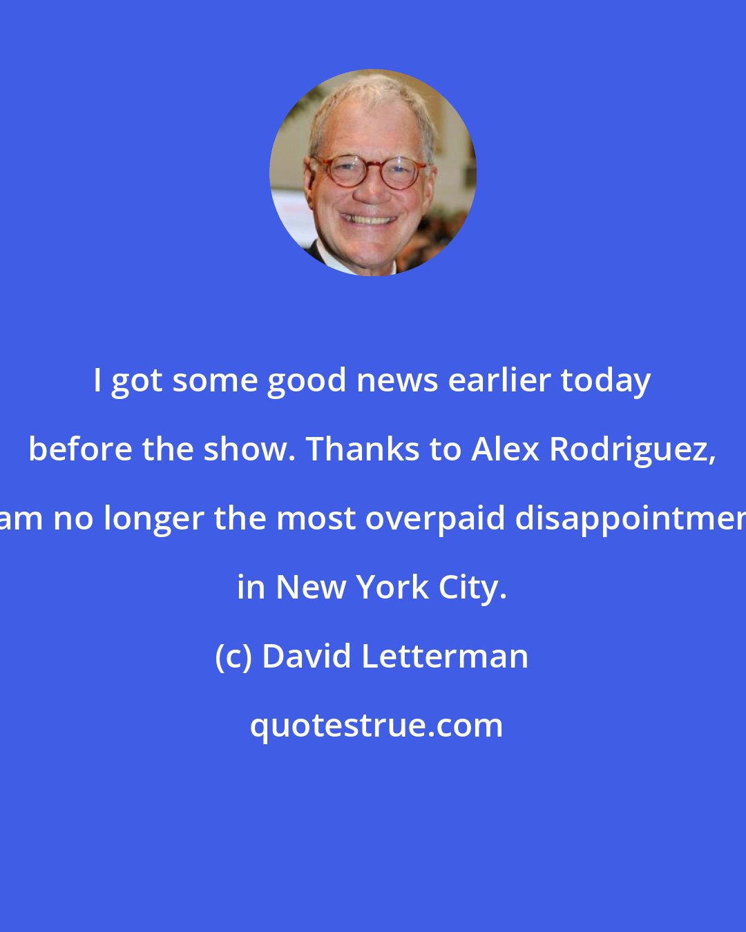 David Letterman: I got some good news earlier today before the show. Thanks to Alex Rodriguez, I am no longer the most overpaid disappointment in New York City.