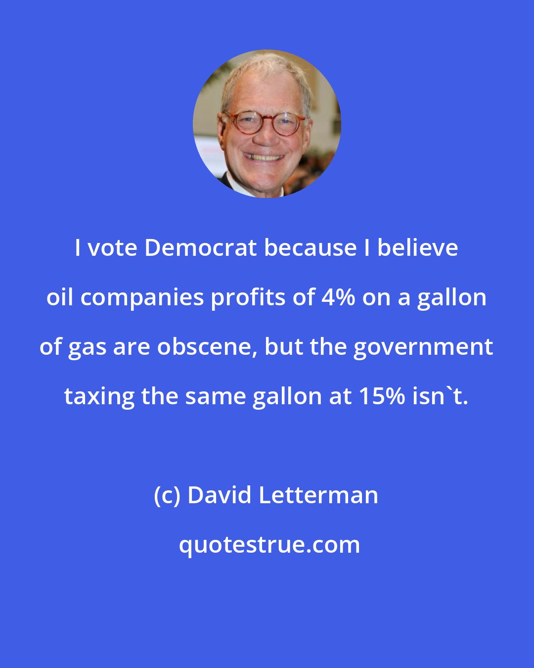 David Letterman: I vote Democrat because I believe oil companies profits of 4% on a gallon of gas are obscene, but the government taxing the same gallon at 15% isn't.