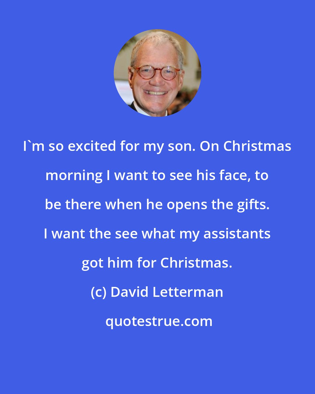 David Letterman: I'm so excited for my son. On Christmas morning I want to see his face, to be there when he opens the gifts. I want the see what my assistants got him for Christmas.