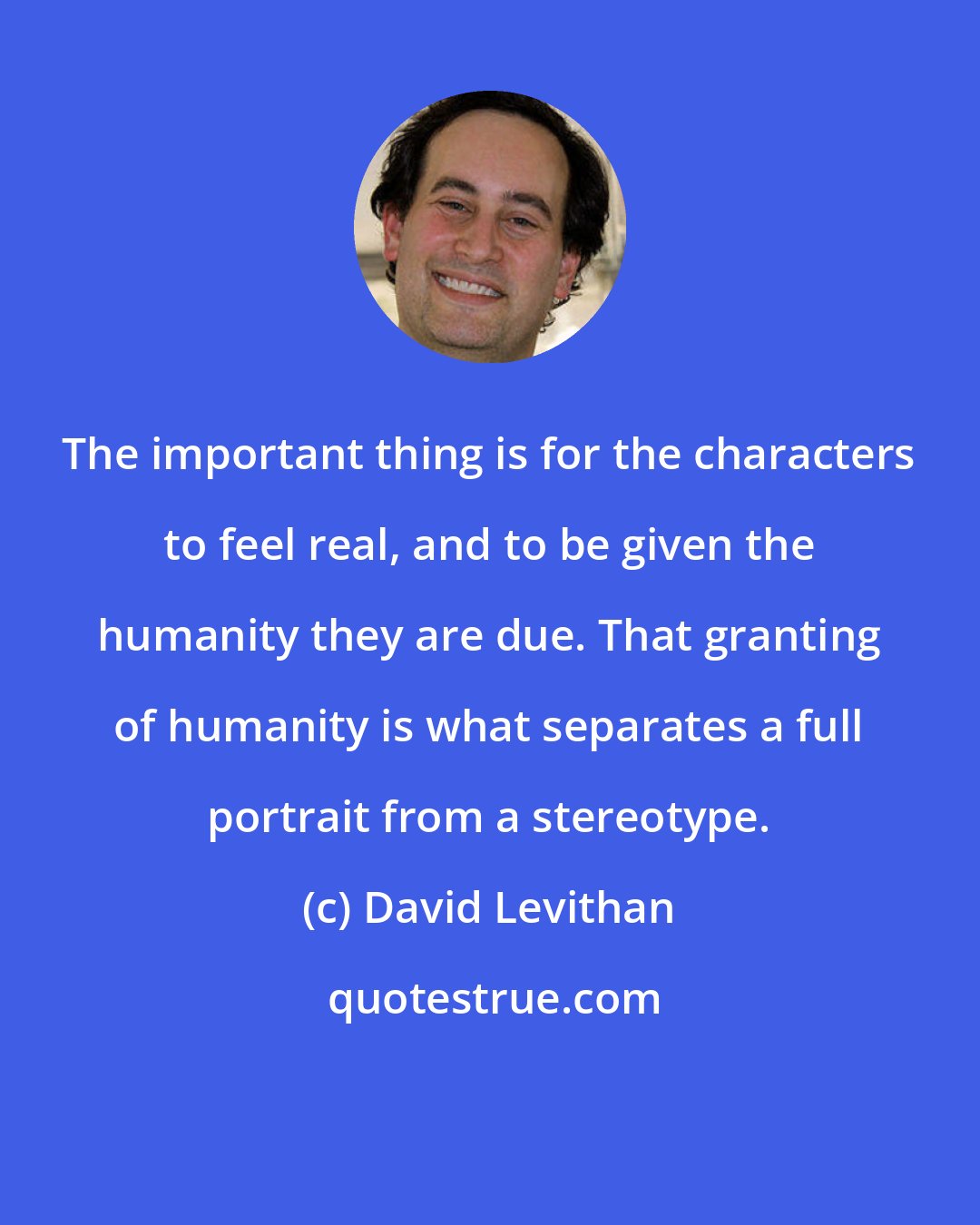 David Levithan: The important thing is for the characters to feel real, and to be given the humanity they are due. That granting of humanity is what separates a full portrait from a stereotype.