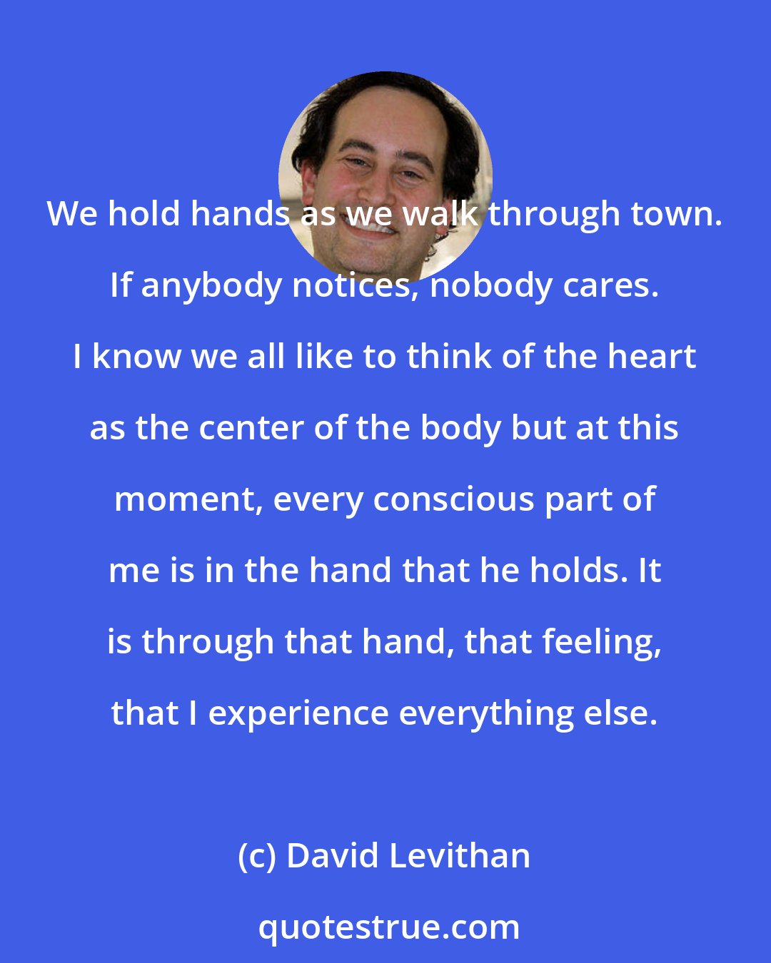 David Levithan: We hold hands as we walk through town. If anybody notices, nobody cares. I know we all like to think of the heart as the center of the body but at this moment, every conscious part of me is in the hand that he holds. It is through that hand, that feeling, that I experience everything else.