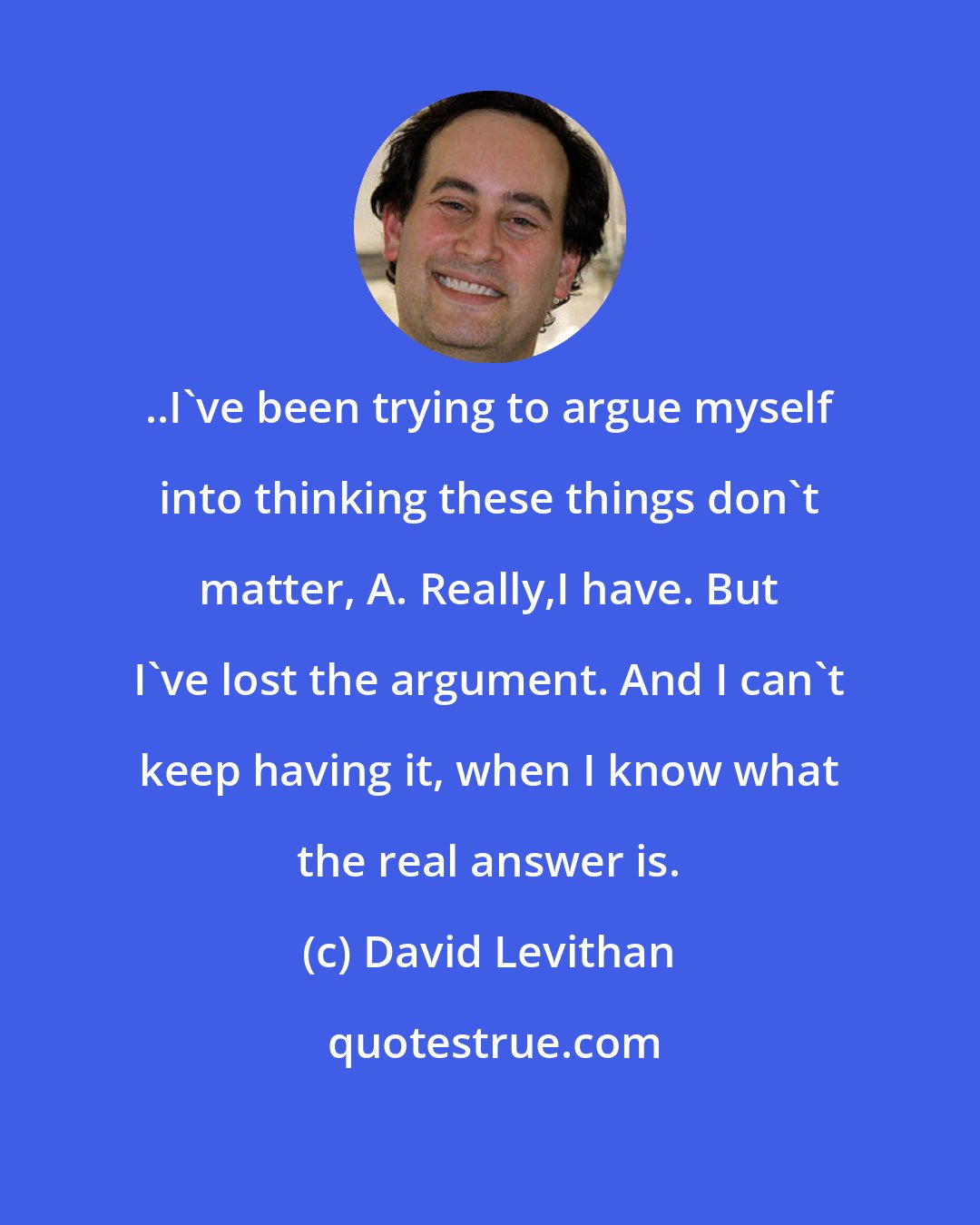 David Levithan: ..I've been trying to argue myself into thinking these things don't matter, A. Really,I have. But I've lost the argument. And I can't keep having it, when I know what the real answer is.