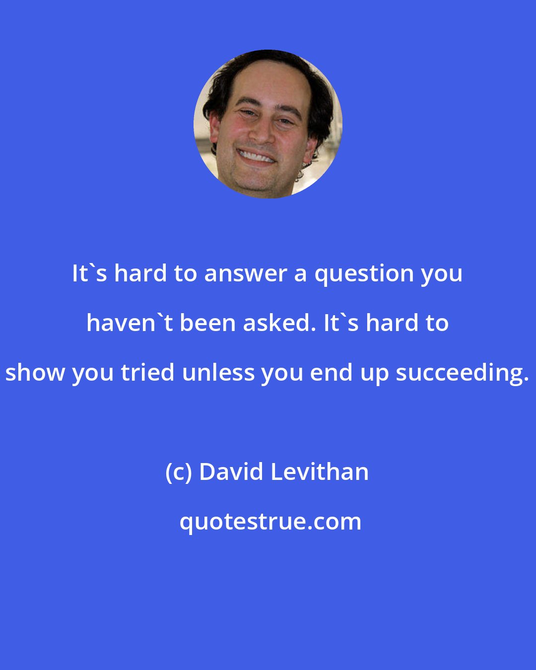 David Levithan: It's hard to answer a question you haven't been asked. It's hard to show you tried unless you end up succeeding.