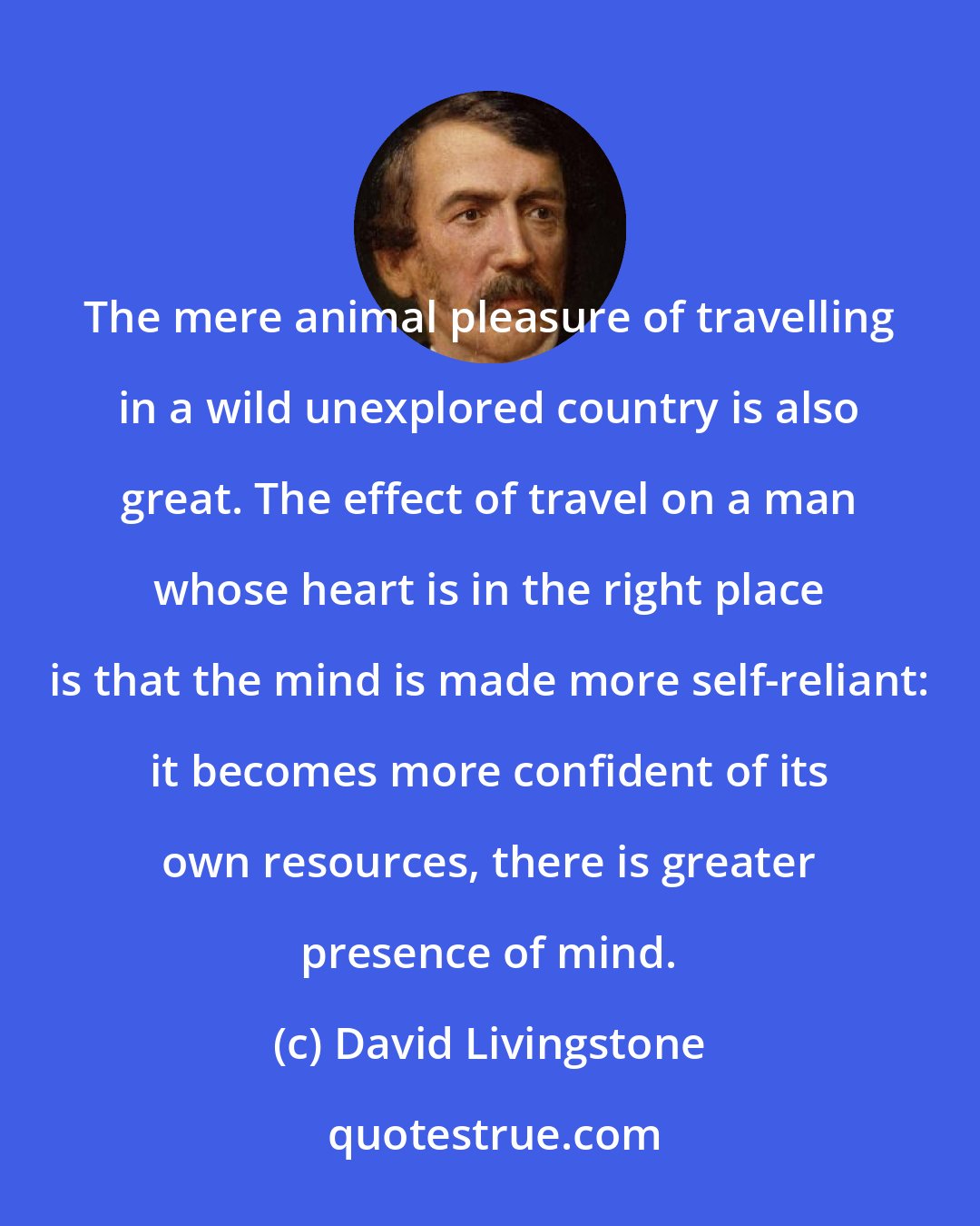 David Livingstone: The mere animal pleasure of travelling in a wild unexplored country is also great. The effect of travel on a man whose heart is in the right place is that the mind is made more self-reliant: it becomes more confident of its own resources, there is greater presence of mind.