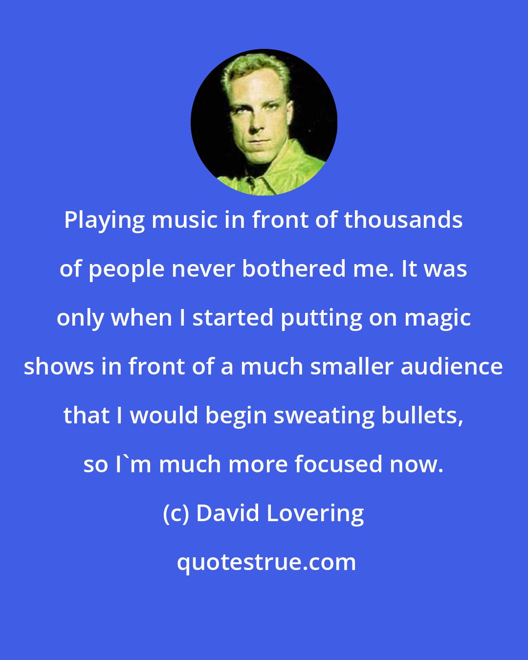 David Lovering: Playing music in front of thousands of people never bothered me. It was only when I started putting on magic shows in front of a much smaller audience that I would begin sweating bullets, so I'm much more focused now.