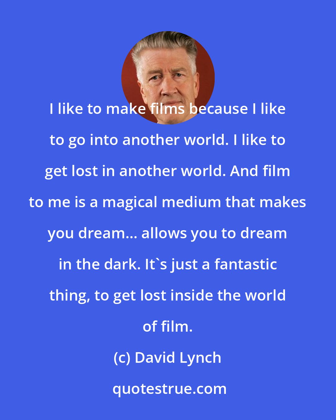 David Lynch: I like to make films because I like to go into another world. I like to get lost in another world. And film to me is a magical medium that makes you dream... allows you to dream in the dark. It's just a fantastic thing, to get lost inside the world of film.