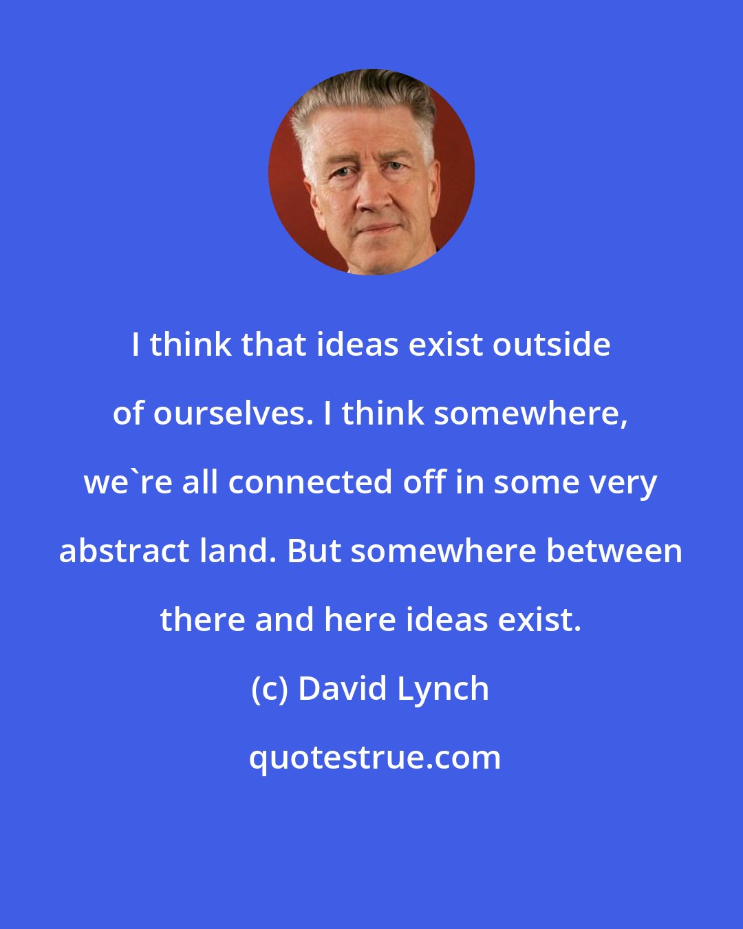 David Lynch: I think that ideas exist outside of ourselves. I think somewhere, we're all connected off in some very abstract land. But somewhere between there and here ideas exist.