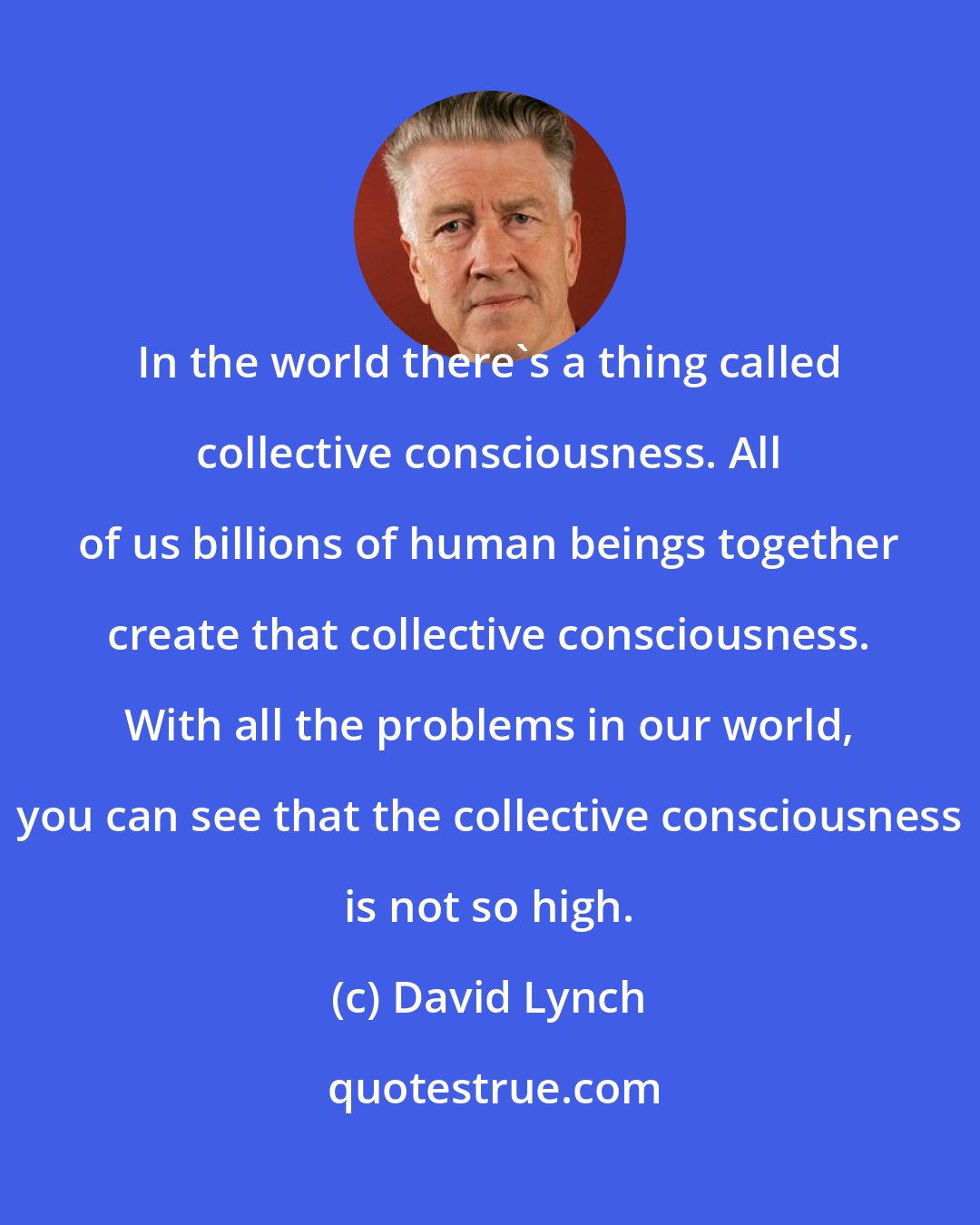 David Lynch: In the world there's a thing called collective consciousness. All of us billions of human beings together create that collective consciousness. With all the problems in our world, you can see that the collective consciousness is not so high.