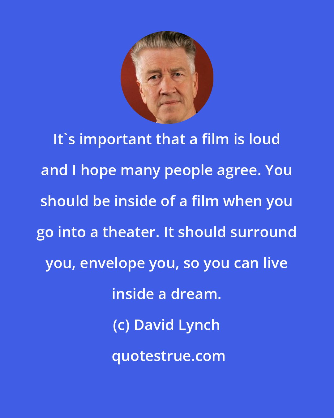 David Lynch: It's important that a film is loud and I hope many people agree. You should be inside of a film when you go into a theater. It should surround you, envelope you, so you can live inside a dream.