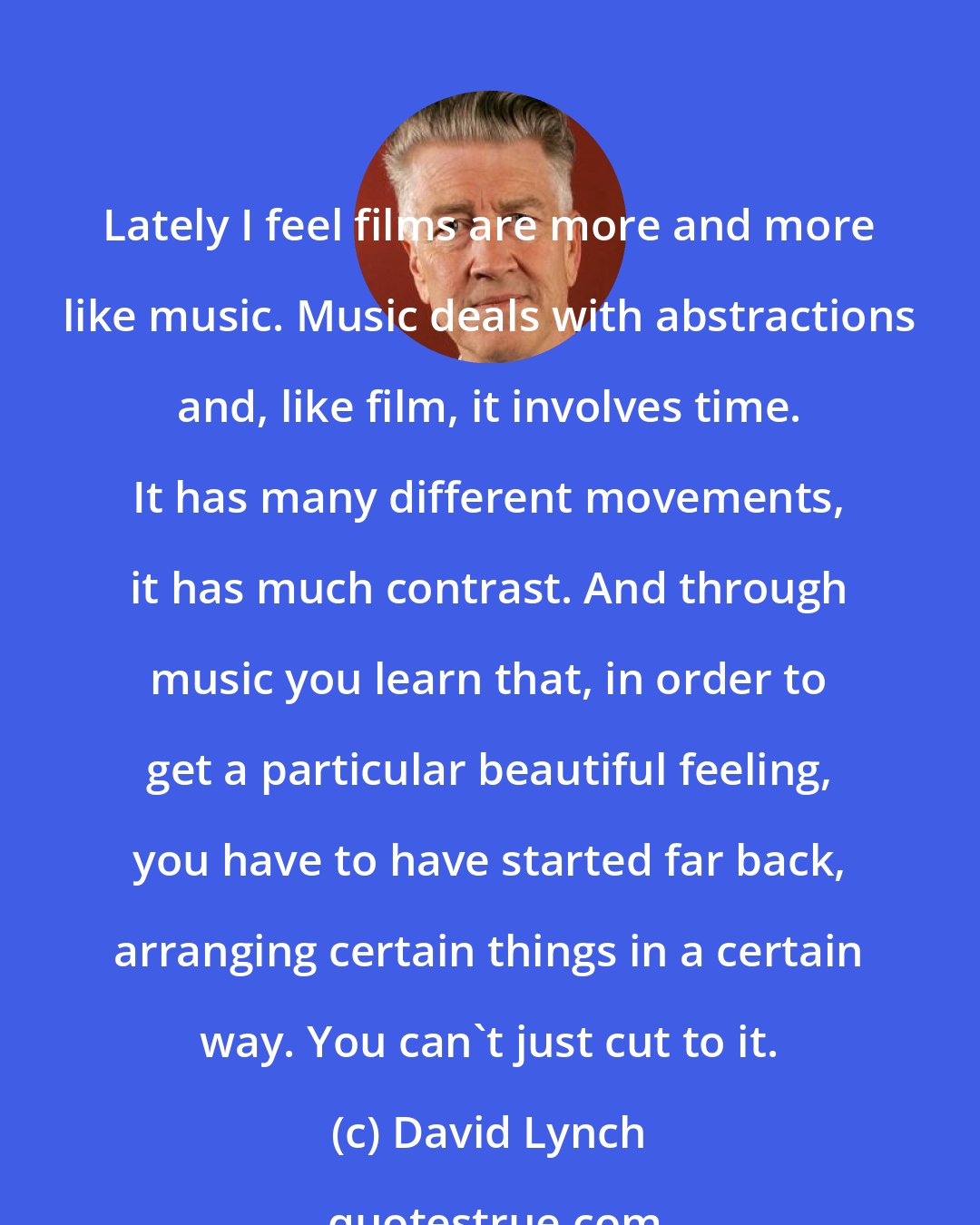 David Lynch: Lately I feel films are more and more like music. Music deals with abstractions and, like film, it involves time. It has many different movements, it has much contrast. And through music you learn that, in order to get a particular beautiful feeling, you have to have started far back, arranging certain things in a certain way. You can't just cut to it.