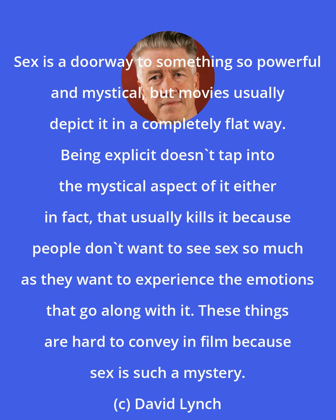 David Lynch: Sex is a doorway to something so powerful and mystical, but movies usually depict it in a completely flat way. Being explicit doesn't tap into the mystical aspect of it either in fact, that usually kills it because people don't want to see sex so much as they want to experience the emotions that go along with it. These things are hard to convey in film because sex is such a mystery.