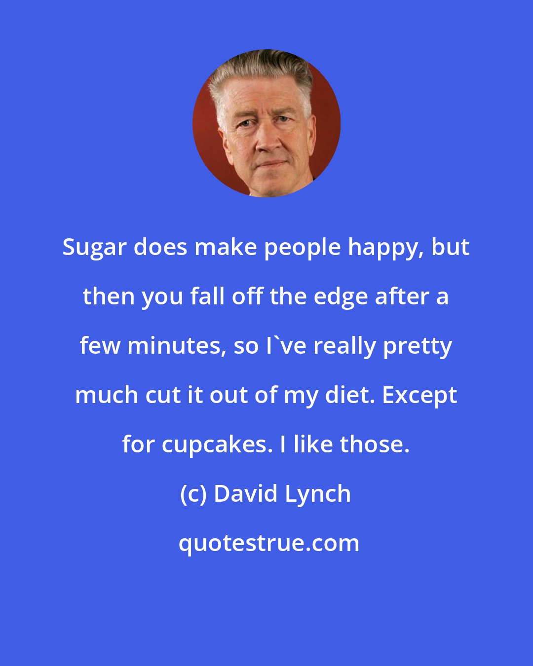 David Lynch: Sugar does make people happy, but then you fall off the edge after a few minutes, so I've really pretty much cut it out of my diet. Except for cupcakes. I like those.