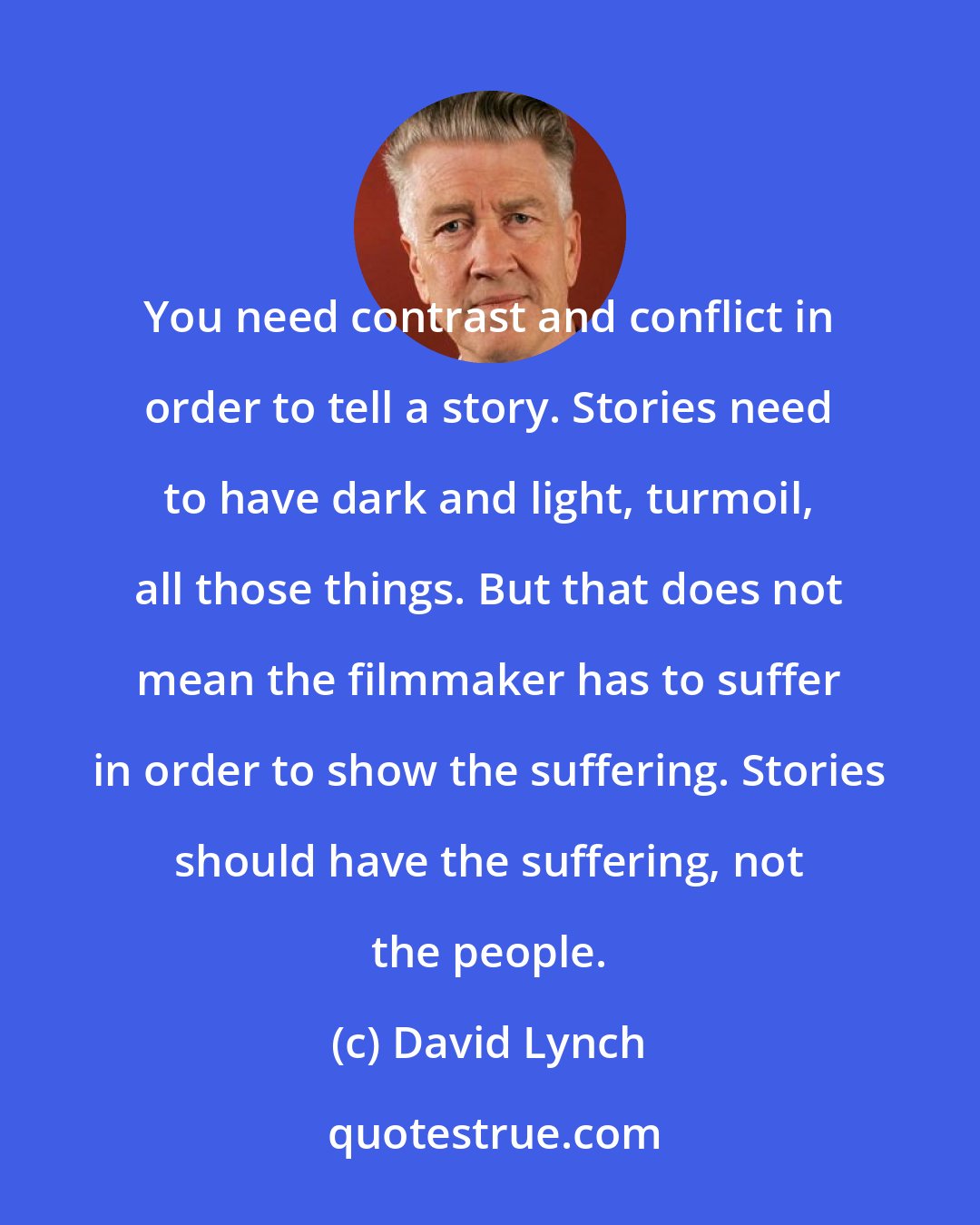 David Lynch: You need contrast and conflict in order to tell a story. Stories need to have dark and light, turmoil, all those things. But that does not mean the filmmaker has to suffer in order to show the suffering. Stories should have the suffering, not the people.