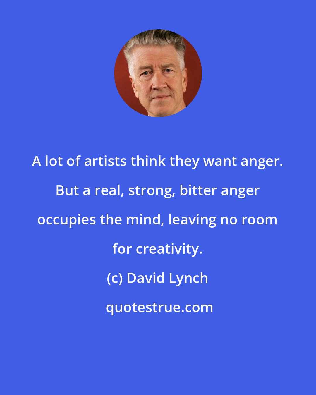 David Lynch: A lot of artists think they want anger. But a real, strong, bitter anger occupies the mind, leaving no room for creativity.
