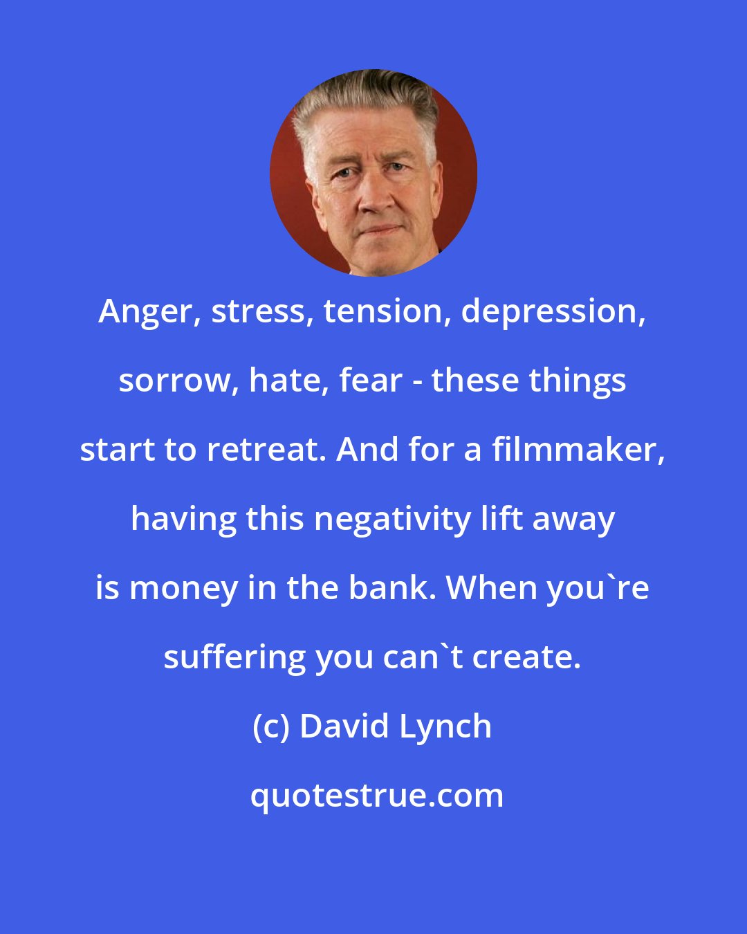 David Lynch: Anger, stress, tension, depression, sorrow, hate, fear - these things start to retreat. And for a filmmaker, having this negativity lift away is money in the bank. When you're suffering you can't create.