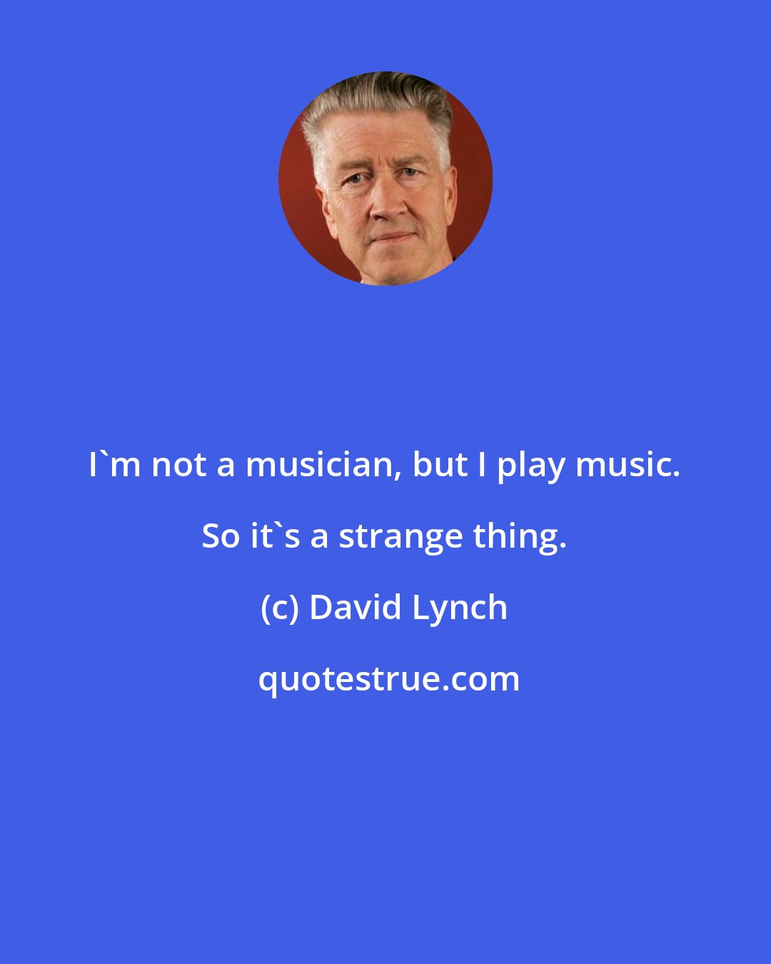 David Lynch: I'm not a musician, but I play music. So it's a strange thing.