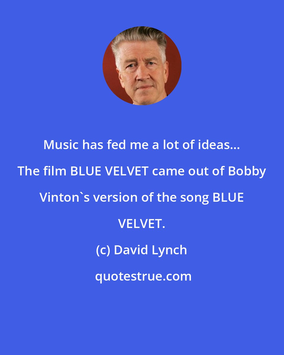 David Lynch: Music has fed me a lot of ideas... The film BLUE VELVET came out of Bobby Vinton's version of the song BLUE VELVET.