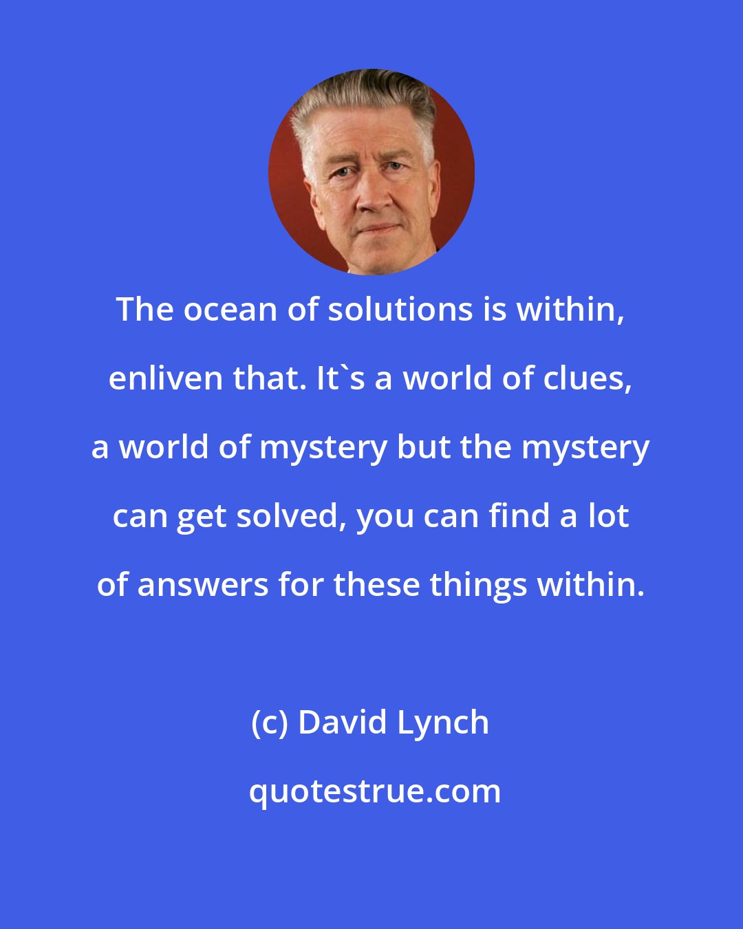 David Lynch: The ocean of solutions is within, enliven that. It's a world of clues, a world of mystery but the mystery can get solved, you can find a lot of answers for these things within.