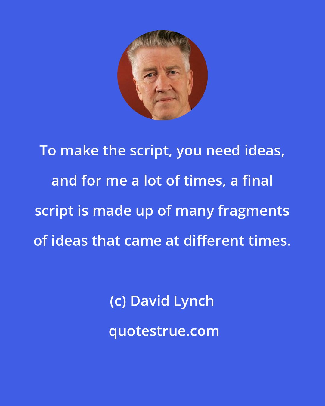 David Lynch: To make the script, you need ideas, and for me a lot of times, a final script is made up of many fragments of ideas that came at different times.