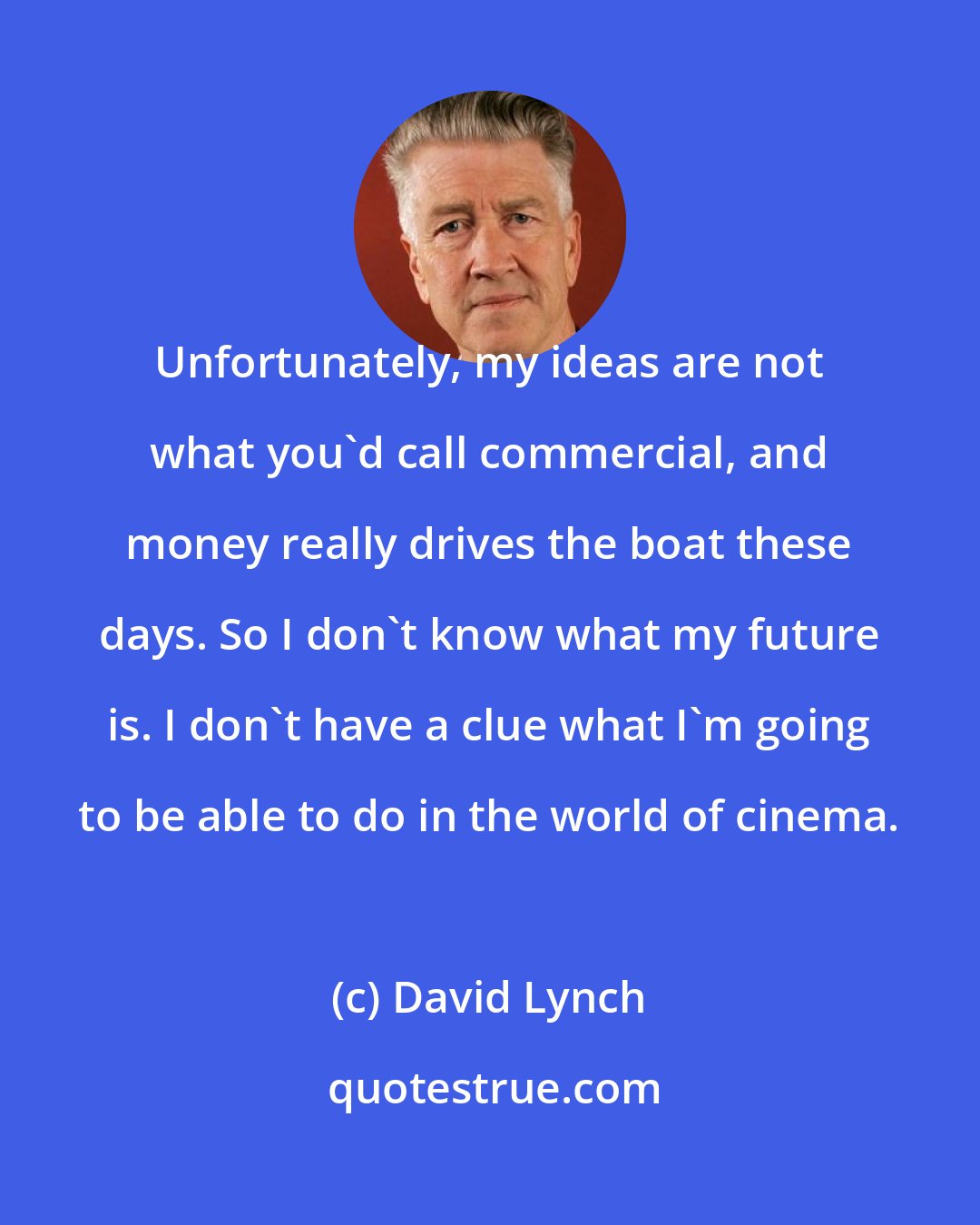 David Lynch: Unfortunately, my ideas are not what you'd call commercial, and money really drives the boat these days. So I don't know what my future is. I don't have a clue what I'm going to be able to do in the world of cinema.
