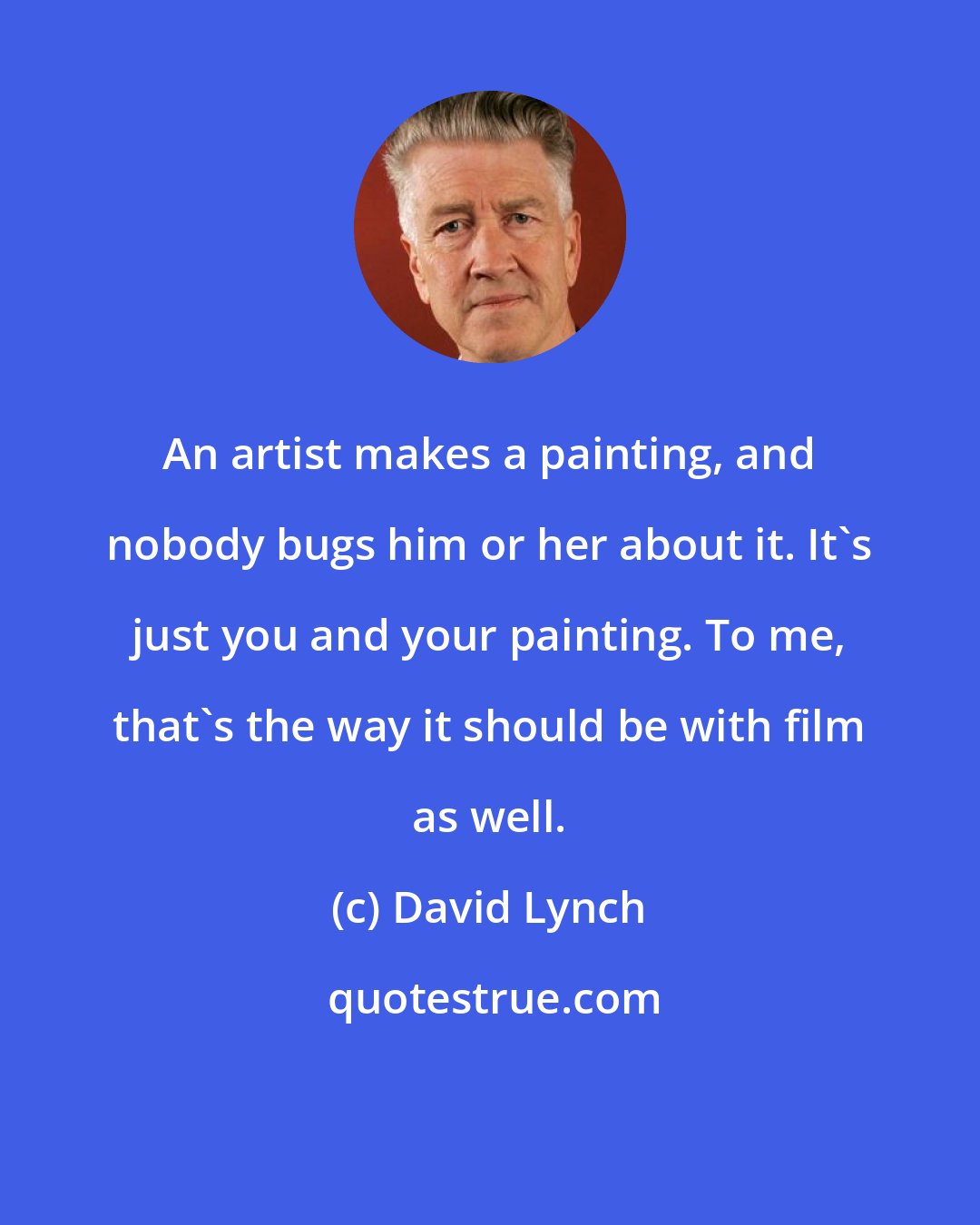 David Lynch: An artist makes a painting, and nobody bugs him or her about it. It's just you and your painting. To me, that's the way it should be with film as well.