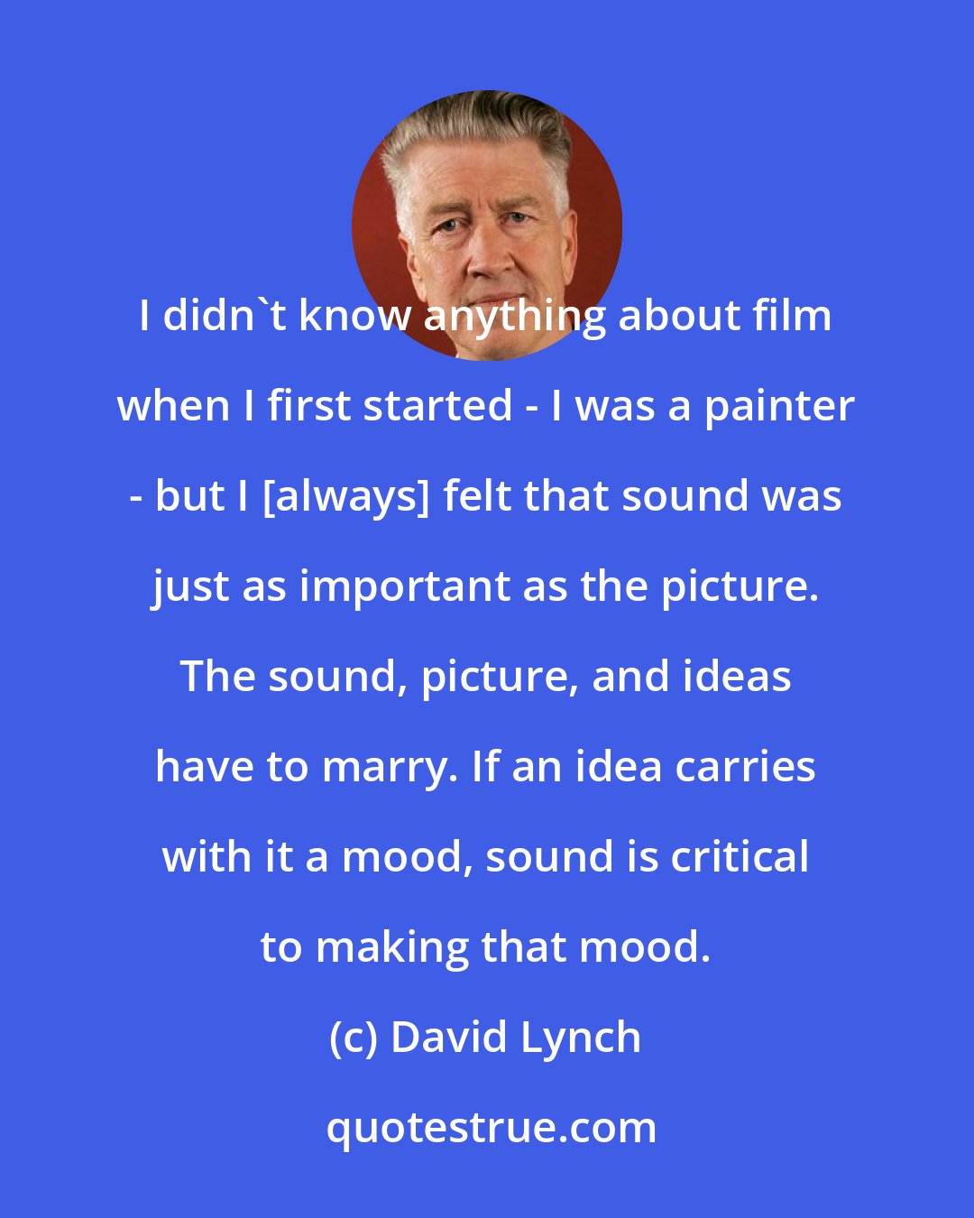 David Lynch: I didn't know anything about film when I first started - I was a painter - but I [always] felt that sound was just as important as the picture. The sound, picture, and ideas have to marry. If an idea carries with it a mood, sound is critical to making that mood.