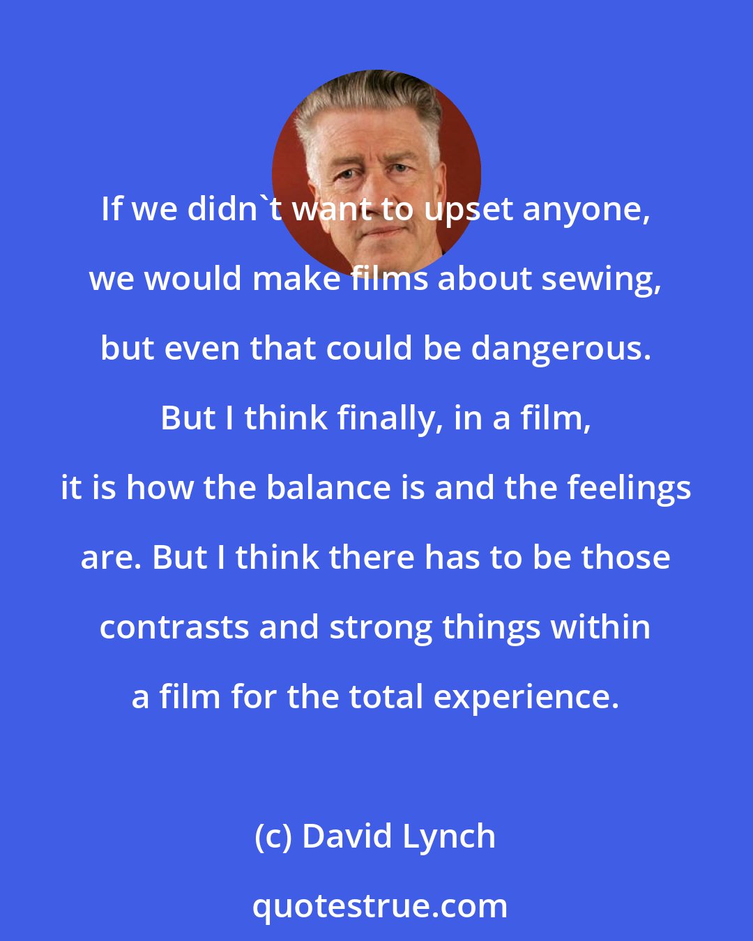 David Lynch: If we didn't want to upset anyone, we would make films about sewing, but even that could be dangerous. But I think finally, in a film, it is how the balance is and the feelings are. But I think there has to be those contrasts and strong things within a film for the total experience.