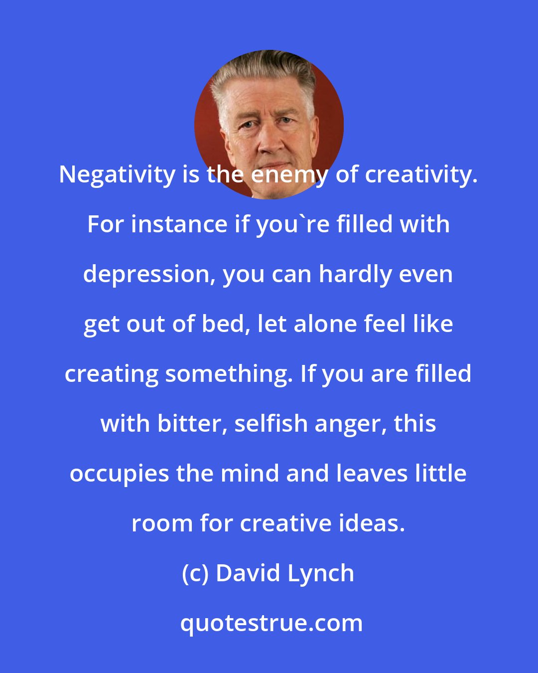 David Lynch: Negativity is the enemy of creativity. For instance if you're filled with depression, you can hardly even get out of bed, let alone feel like creating something. If you are filled with bitter, selfish anger, this occupies the mind and leaves little room for creative ideas.