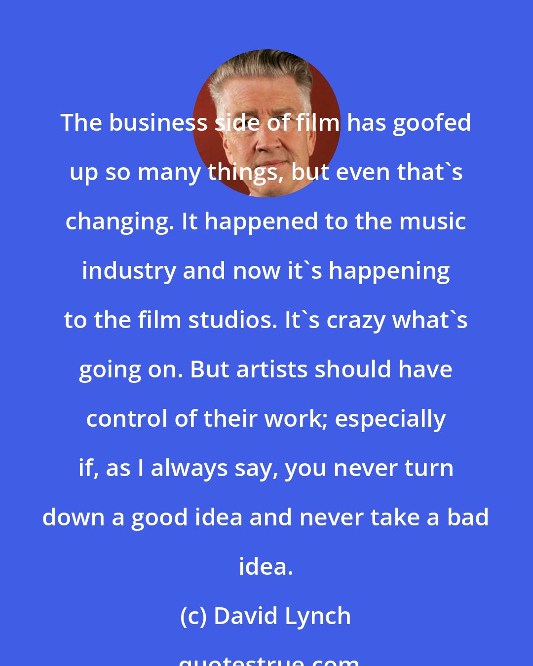 David Lynch: The business side of film has goofed up so many things, but even that's changing. It happened to the music industry and now it's happening to the film studios. It's crazy what's going on. But artists should have control of their work; especially if, as I always say, you never turn down a good idea and never take a bad idea.