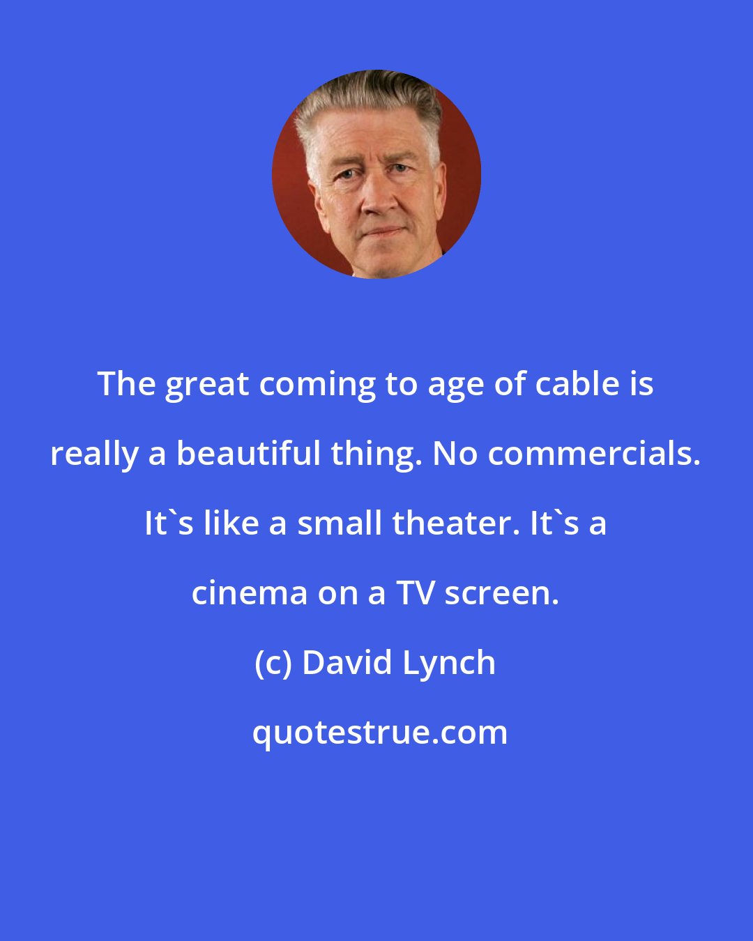 David Lynch: The great coming to age of cable is really a beautiful thing. No commercials. It's like a small theater. It's a cinema on a TV screen.