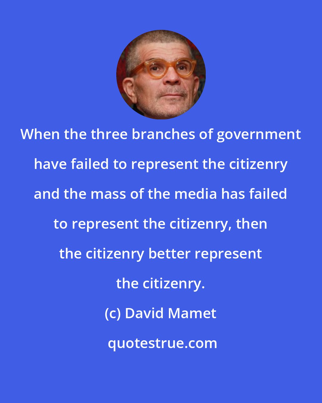 David Mamet: When the three branches of government have failed to represent the citizenry and the mass of the media has failed to represent the citizenry, then the citizenry better represent the citizenry.