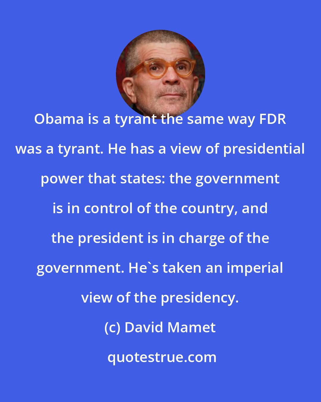 David Mamet: Obama is a tyrant the same way FDR was a tyrant. He has a view of presidential power that states: the government is in control of the country, and the president is in charge of the government. He's taken an imperial view of the presidency.