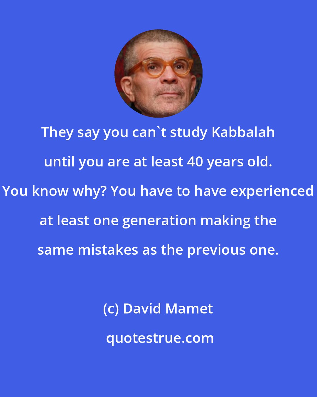 David Mamet: They say you can't study Kabbalah until you are at least 40 years old. You know why? You have to have experienced at least one generation making the same mistakes as the previous one.