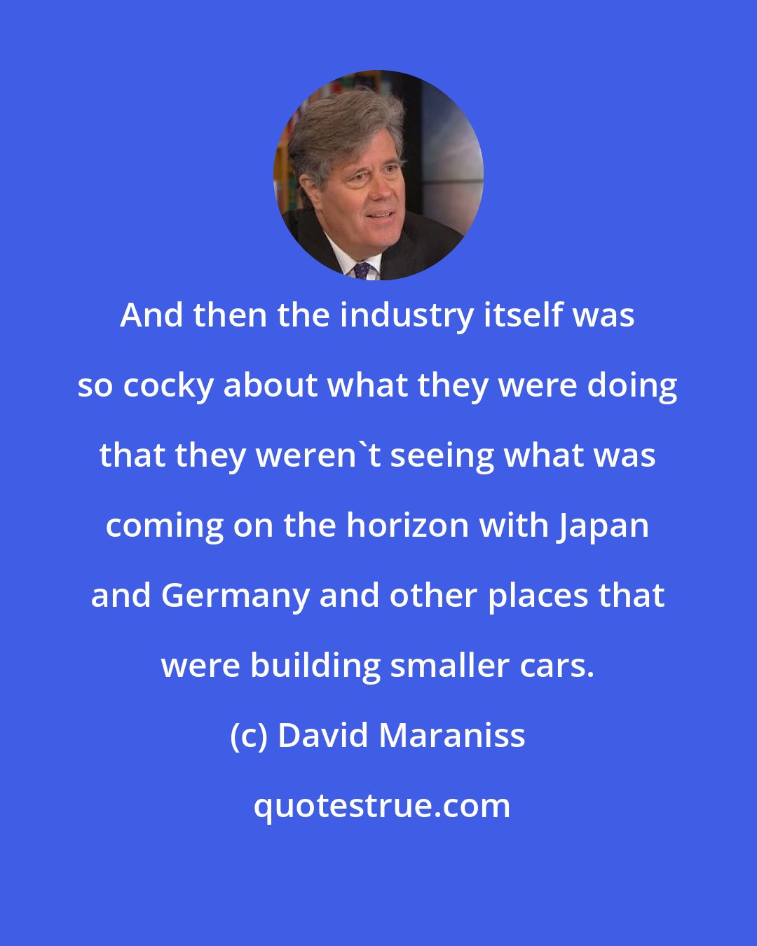David Maraniss: And then the industry itself was so cocky about what they were doing that they weren't seeing what was coming on the horizon with Japan and Germany and other places that were building smaller cars.