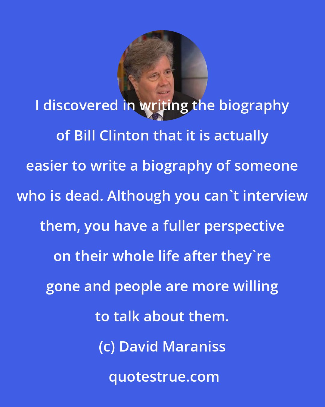 David Maraniss: I discovered in writing the biography of Bill Clinton that it is actually easier to write a biography of someone who is dead. Although you can't interview them, you have a fuller perspective on their whole life after they're gone and people are more willing to talk about them.