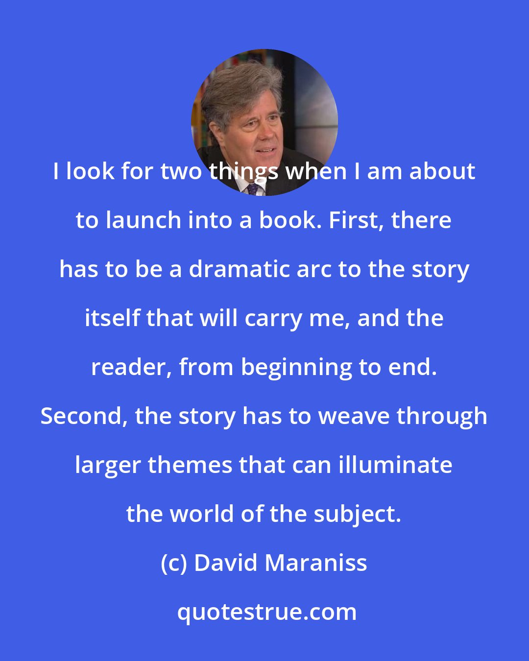 David Maraniss: I look for two things when I am about to launch into a book. First, there has to be a dramatic arc to the story itself that will carry me, and the reader, from beginning to end. Second, the story has to weave through larger themes that can illuminate the world of the subject.