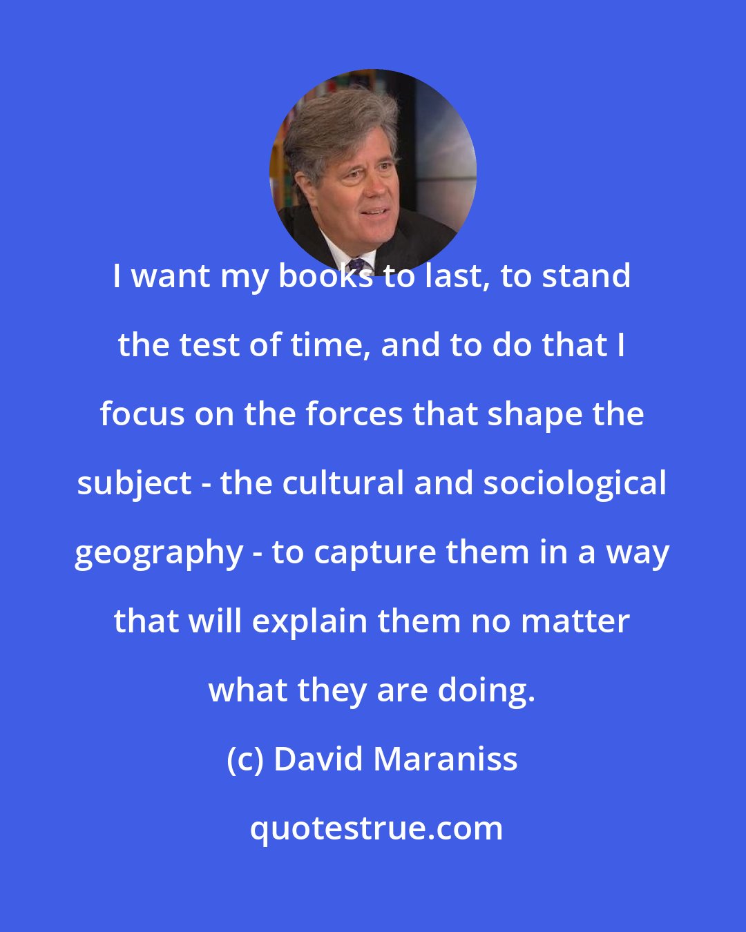 David Maraniss: I want my books to last, to stand the test of time, and to do that I focus on the forces that shape the subject - the cultural and sociological geography - to capture them in a way that will explain them no matter what they are doing.
