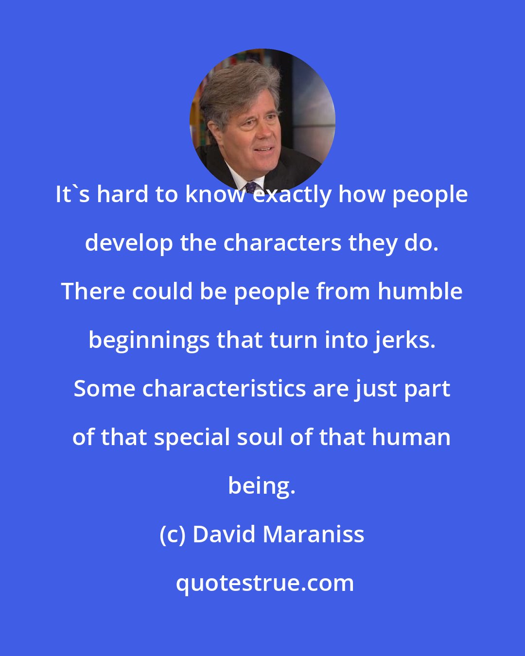 David Maraniss: It's hard to know exactly how people develop the characters they do. There could be people from humble beginnings that turn into jerks. Some characteristics are just part of that special soul of that human being.