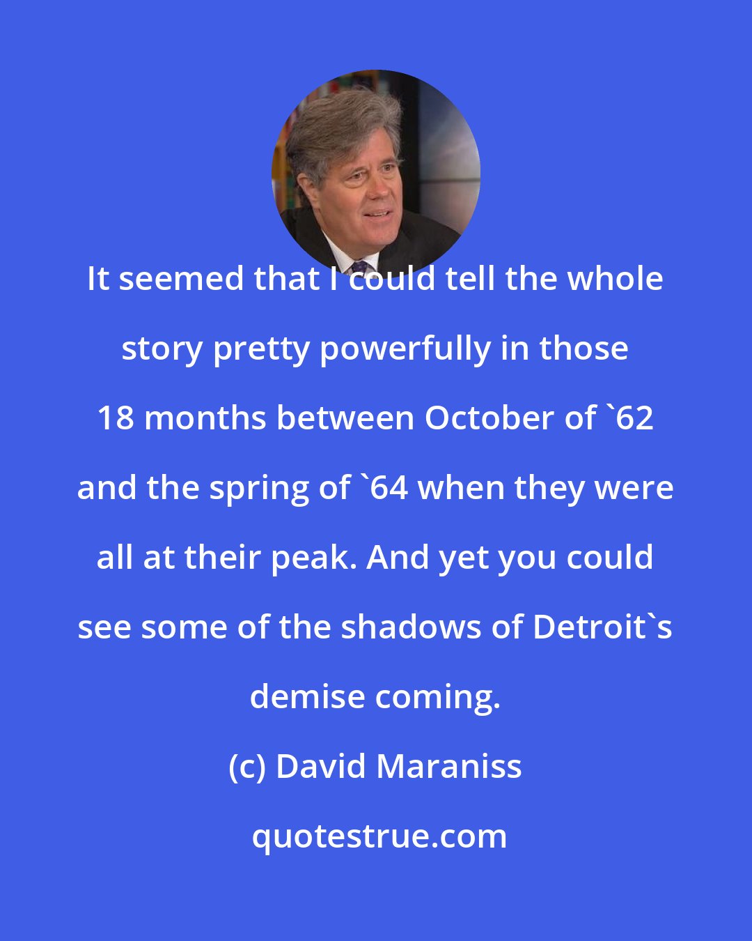 David Maraniss: It seemed that I could tell the whole story pretty powerfully in those 18 months between October of '62 and the spring of '64 when they were all at their peak. And yet you could see some of the shadows of Detroit's demise coming.