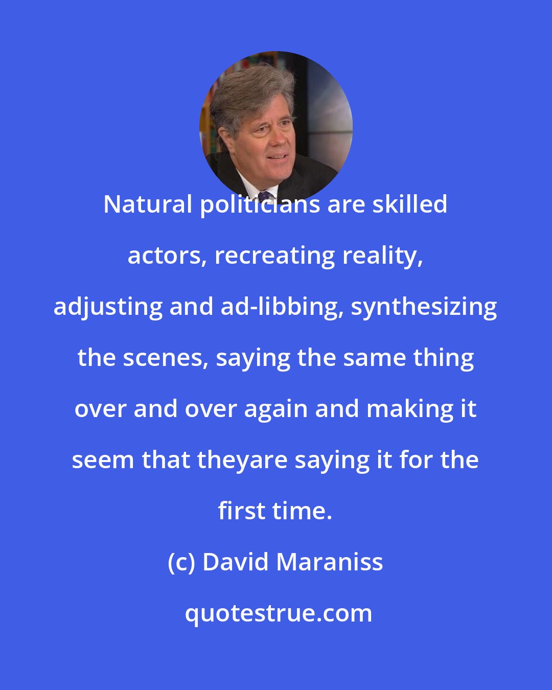 David Maraniss: Natural politicians are skilled actors, recreating reality, adjusting and ad-libbing, synthesizing the scenes, saying the same thing over and over again and making it seem that theyare saying it for the first time.