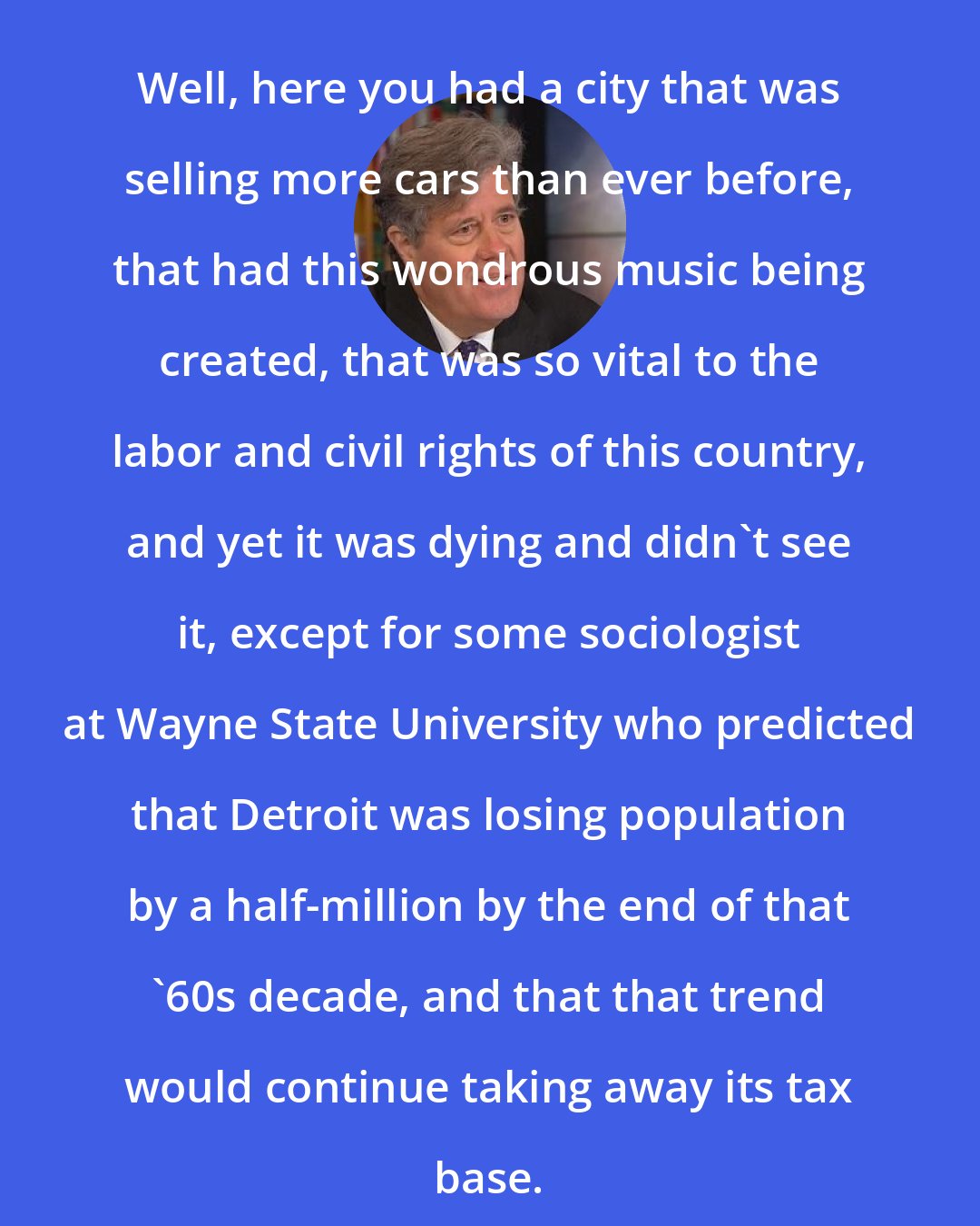 David Maraniss: Well, here you had a city that was selling more cars than ever before, that had this wondrous music being created, that was so vital to the labor and civil rights of this country, and yet it was dying and didn't see it, except for some sociologist at Wayne State University who predicted that Detroit was losing population by a half-million by the end of that '60s decade, and that that trend would continue taking away its tax base.