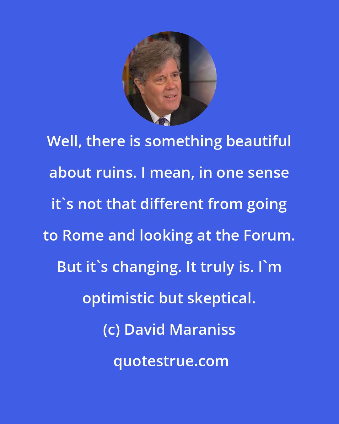 David Maraniss: Well, there is something beautiful about ruins. I mean, in one sense it's not that different from going to Rome and looking at the Forum. But it's changing. It truly is. I'm optimistic but skeptical.