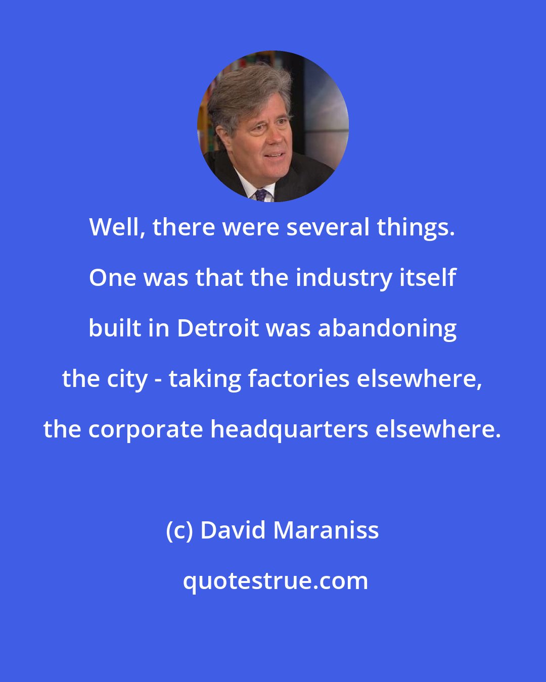 David Maraniss: Well, there were several things. One was that the industry itself built in Detroit was abandoning the city - taking factories elsewhere, the corporate headquarters elsewhere.