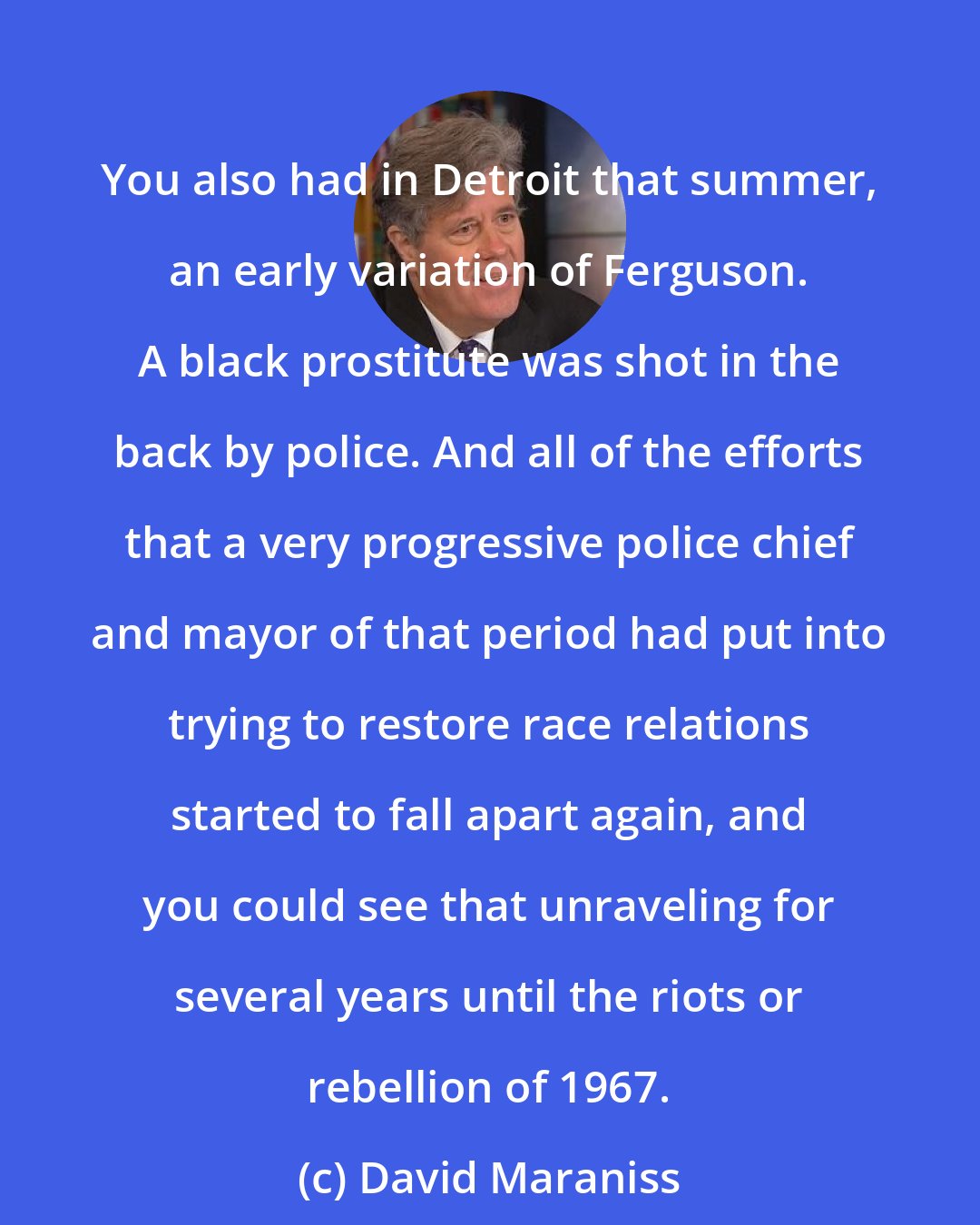 David Maraniss: You also had in Detroit that summer, an early variation of Ferguson. A black prostitute was shot in the back by police. And all of the efforts that a very progressive police chief and mayor of that period had put into trying to restore race relations started to fall apart again, and you could see that unraveling for several years until the riots or rebellion of 1967.