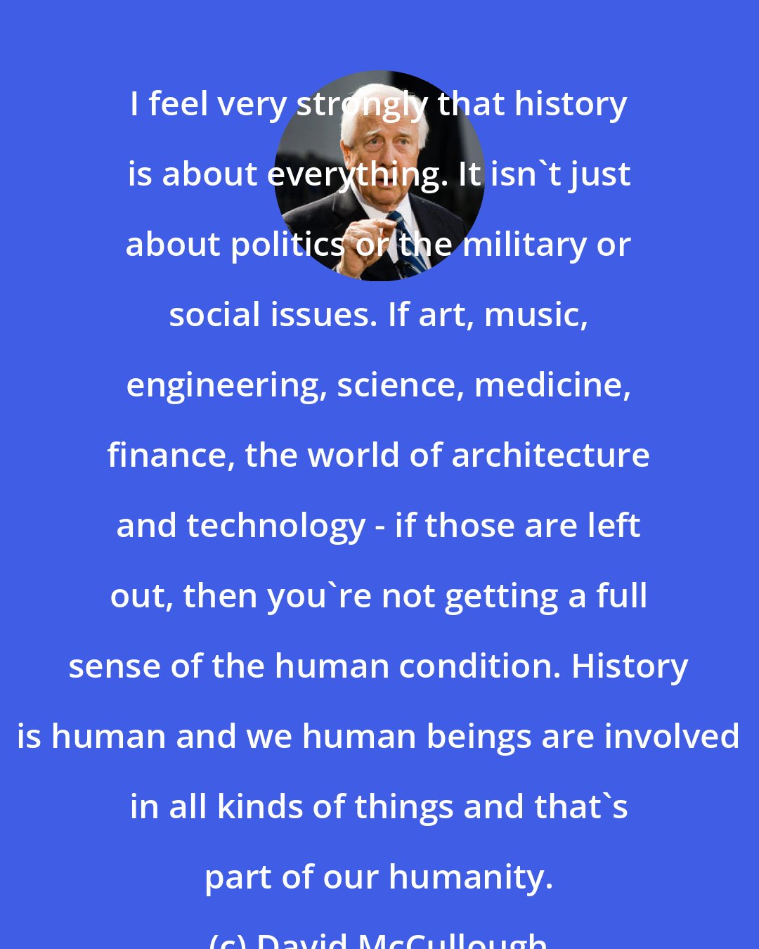 David McCullough: I feel very strongly that history is about everything. It isn't just about politics or the military or social issues. If art, music, engineering, science, medicine, finance, the world of architecture and technology - if those are left out, then you're not getting a full sense of the human condition. History is human and we human beings are involved in all kinds of things and that's part of our humanity.