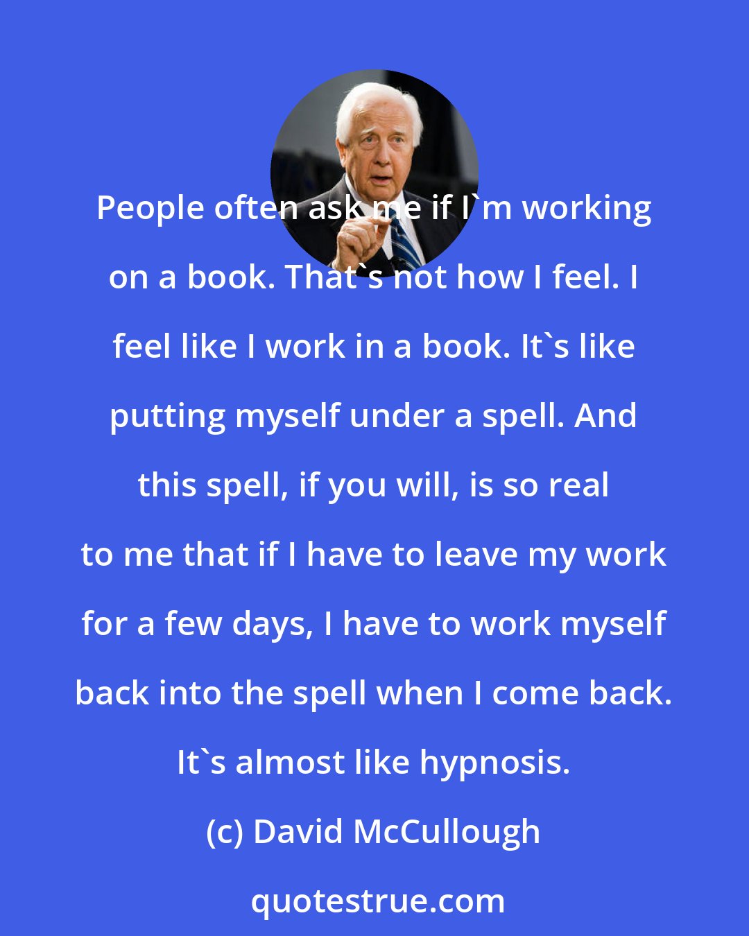 David McCullough: People often ask me if I'm working on a book. That's not how I feel. I feel like I work in a book. It's like putting myself under a spell. And this spell, if you will, is so real to me that if I have to leave my work for a few days, I have to work myself back into the spell when I come back. It's almost like hypnosis.
