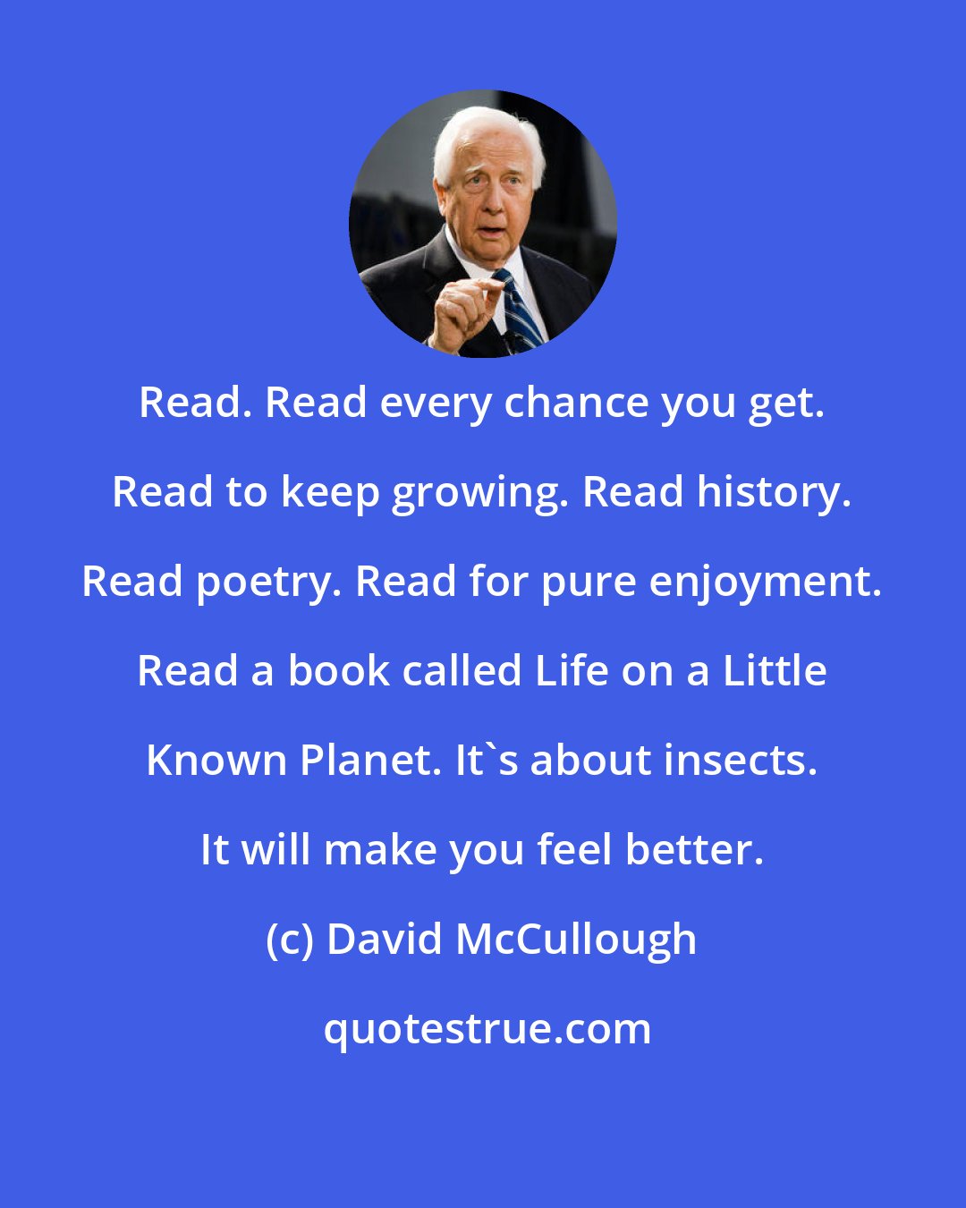 David McCullough: Read. Read every chance you get. Read to keep growing. Read history. Read poetry. Read for pure enjoyment. Read a book called Life on a Little Known Planet. It's about insects. It will make you feel better.
