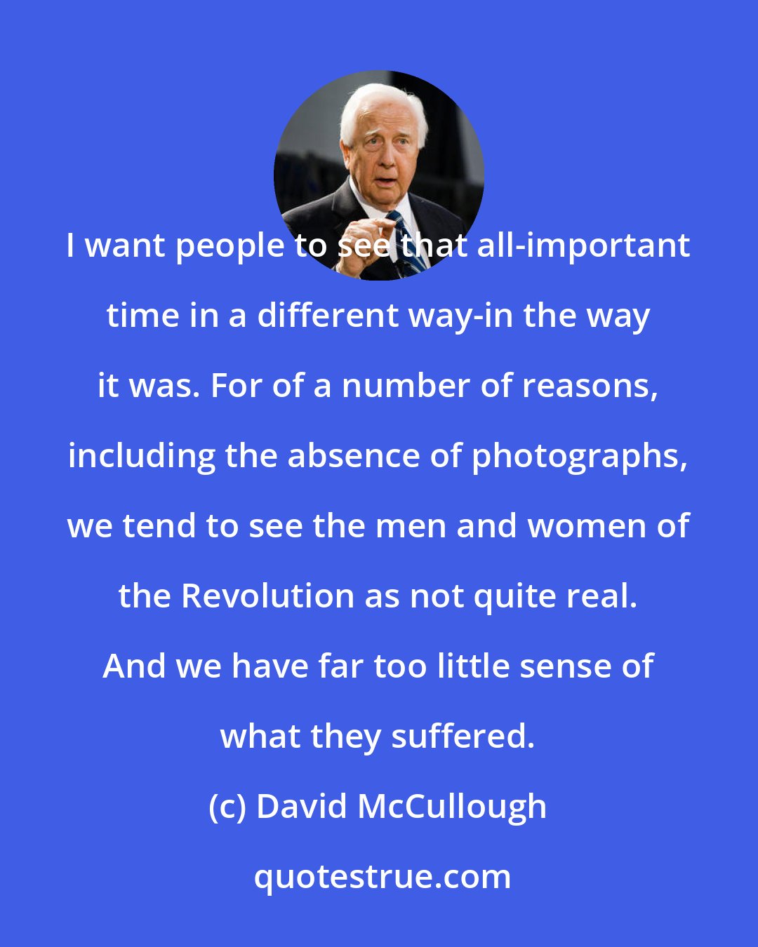 David McCullough: I want people to see that all-important time in a different way-in the way it was. For of a number of reasons, including the absence of photographs, we tend to see the men and women of the Revolution as not quite real. And we have far too little sense of what they suffered.