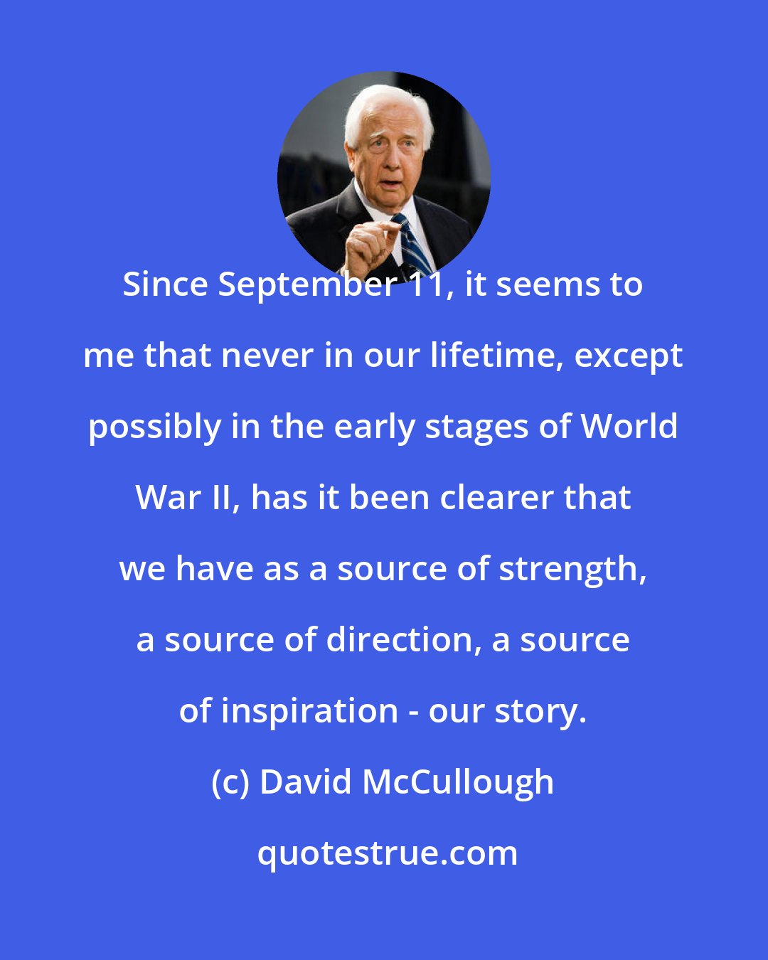 David McCullough: Since September 11, it seems to me that never in our lifetime, except possibly in the early stages of World War II, has it been clearer that we have as a source of strength, a source of direction, a source of inspiration - our story.