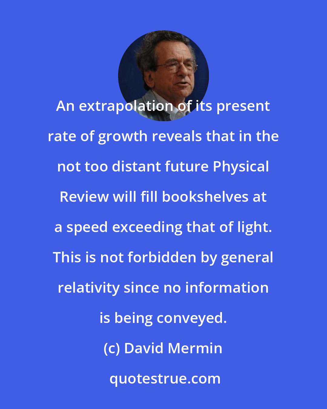 David Mermin: An extrapolation of its present rate of growth reveals that in the not too distant future Physical Review will fill bookshelves at a speed exceeding that of light. This is not forbidden by general relativity since no information is being conveyed.